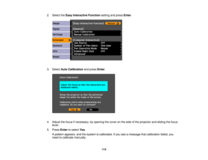 Page 113

2.
Select theEasy Interactive Functionsettingandpress Enter.
 3.
Select AutoCalibration andpress Enter.
 4.
Adjust thefocus ifnecessary, byopening thecover onthe side ofthe projector andsliding thefocus
 lever.

5.
Press Entertoselect Yes.
 A
pattern appears, andthesystem iscalibrated. Ifyou seeamessage thatcalibration failed,you
 need
tocalibrate manually.
 113 