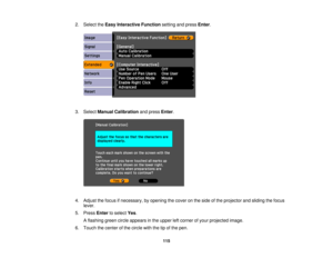 Page 115

2.
Select theEasy Interactive Functionsettingandpress Enter.
 3.
Select Manual Calibration andpress Enter.
 4.
Adjust thefocus ifnecessary, byopening thecover onthe side ofthe projector andsliding thefocus
 lever.

5.
Press Entertoselect Yes.
 A
flashing greencircleappears inthe upper leftcorner ofyour projected image.
 6.
Touch thecenter ofthe circle withthetipofthe pen.
 115 