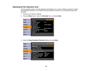 Page 118

Adjusting
thePen Operation Area
 The
penoperation areaisnormally adjusted automatically ifyou connect adifferent computer oradjust
 the
computers resolution.Ifyou notice thatthepen position isincorrect, youcanadjust thepen area
 manually.

1.
Project yourcomputers desktop.
 2.
Press theMenu button, selecttheExtended menu,andpress Enter.
 3.
Select theEasy Interactive Functionsettingandpress Enter.
 118 