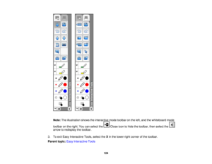 Page 124

Note:
Theillustration showstheinteractive modetoolbar onthe left, and thewhiteboard mode
 toolbar
onthe right. Youcanselect the Closeicontohide thetoolbar, thenselect the
 arrow
toredisplay thetoolbar.
 3.
Toexit Easy Interactive Tools,selecttheXin the lower rightcorner ofthe toolbar.
 Parent
topic:EasyInteractive Tools
 124 