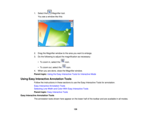 Page 129

1.
Select the Magnifier tool.
 You
seeawindow likethis:
 2.
Drag theMagnifier windowtothe area youwant toenlarge.
 3.
Dothe following toadjust themagnification asnecessary:
 •
To zoom in,select the icon.
 •
To zoom out,select the icon.
 4.
When youaredone, closetheMagnifier window.
 Parent
topic:UsingtheEasy Interactive ToolsforInteractive Mode
 Using
EasyInteractive Annotation Tools
 Follow
theinstructions inthese sections touse theEasy Interactive Toolsforannotation.
 Easy
Interactive Annotation...