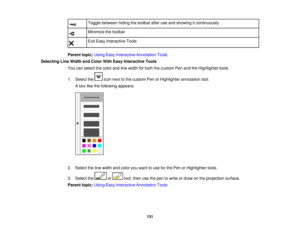 Page 131

Toggle
between hidingthetoolbar afteruseand showing itcontinuously
 Minimize
thetoolbar
 Exit
Easy Interactive Tools
 Parent
topic:UsingEasyInteractive Annotation Tools
 Selecting
LineWidth andColor WithEasy Interactive Tools
 You
canselect thecolor andlinewidth forboth thecustom PenandtheHighlighter tools.
 1.
Select the iconnext tothe custom PenorHighlighter annotationtool.
 A
box likethefollowing appears:
 2.
Select theline width andcolor youwant touse forthe Pen orHighlighter tools.
 3.
Select the...