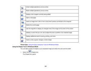 Page 133
Undomultipleoperations(oneatatime)
Redomultipleoperations(oneatatime)
Displayalistofpagescurrentlybeingedited
Openanewpage
Insertanimagefromafileorfromadocumentcameraconnectedtothecomputer
Deletethecurrentpage
Usethemagnifiertodisplayanenlargedviewoftheimageatthecenterofthescreen
Displayacursorthatyoucanusetoadjustthesizeorpositionofaninsertedimage
Displayadditionaltoolsforsaving,printing,andmore
Insertacircle,square,triangle,orothershape
Parenttopic:UsingtheEasyInteractiveToolsforWhiteboardMode...