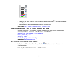 Page 134

2.
Select theline width, color,andshape youwant tocreate, orselect the Linetooltodefine your
 own
shape.
 3.
Drag thepen onthe projection surfacetodraw theshape youwant.
 Parent
topic:UsingtheEasy Interactive ToolsforWhiteboard Mode
 Using
EasyInteractive ToolsforSaving, Printing, andMore
 Follow
theinstructions inthese sections touse thetools thatletyou save andprint your annotated
 pages,
adjustsettings, accesshelp,andperform otherspecial functions.
 Easy
Interactive ToolsforSaving, Printing,...