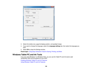 Page 140

3.
Select thetoolbar size,page listdisplay position, andspotlight shape.
 4.
Ifyou want tochange thelanguage, selecttheLanguage settingstab,then select thelanguage you
 want.

5.
Select OKtoclose theSettings window.
 Parent
topic:UsingEasyInteractive ToolsforSaving, Printing, andMore
 Windows
TabletPCand InkTools
 If
you areusing Windows 7or Windows Vista,youcanusetheTablet PCand Inktools toadd
 handwritten
inputandannotations toyour work.
 Enabling
Windows TabletPCand InkFeatures
 Using
Windows...