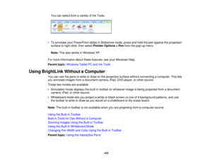 Page 143

You
canselect fromavariety ofInk Tools:
 •
To annotate yourPowerPoint slidesinSlideshow mode,pressandhold thepen against theprojection
 surface
toright-click, thenselect Pointer Options >Pen from thepop-up menu.
 Note:
Thisalsoworks inWindows XP.
 For
more information aboutthesefeatures, seeyour Windows Help.
 Parent
topic:Windows TabletPCand InkTools
 Using
BrightLink WithoutaComputer
 You
canusethepens towrite ordraw onthe projection surfacewithoutconnecting acomputer. Thislets
 you
annotate...