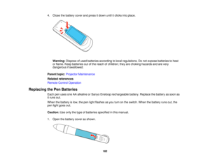 Page 182

4.
Close thebattery coverandpress itdown untilitclicks intoplace.
 Warning:
Disposeofused batteries according tolocal regulations. Donot expose batteries toheat
 or
flame. Keepbatteries outofthe reach ofchildren; theyarechoking hazards andarevery
 dangerous
ifswallowed.
 Parent
topic:Projector Maintenance
 Related
references
 Remote
ControlOperation
 Replacing
thePen Batteries
 Each
penuses oneAAalkaline orSanyo Eneloop rechargeable battery.Replace thebattery assoon as
 it
runs out.
 When
thebattery...