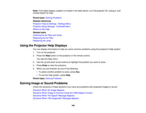 Page 188

Note:
Ifthe lights display apattern notlisted inthe table above, turntheprojector off,unplug it,and
 contact
Epsonforhelp.
 Parent
topic:Solving Problems
 Related
references
 Projector
FeatureSettings -Settings Menu
 Projector
SetupSettings -Extended Menu
 Where
toGet Help
 Related
tasks
 Cleaning
theAirFilter andVents
 Replacing
theAirFilter
 Replacing
theLamp
 Using
theProjector HelpDisplays
 You
candisplay information tohelp yousolve common problems usingtheprojectors Helpsystem.
 1.
Turn onthe...