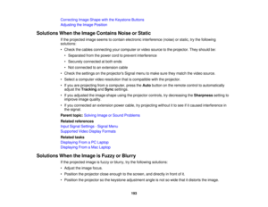 Page 193

Correcting
ImageShape withtheKeystone Buttons
 Adjusting
theImage Position
 Solutions
WhentheImage Contains NoiseorStatic
 If
the projected imageseems tocontain electronic interference (noise)orstatic, trythe following
 solutions:

•
Check thecables connecting yourcomputer orvideo source tothe projector. Theyshould be:
 •
Separated fromthepower cordtoprevent interference
 •
Securely connected atboth ends
 •
Not connected toan extension cable
 •
Check thesettings onthe projectors Signalmenutomake...