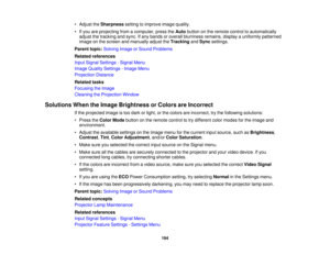 Page 194

•
Adjust theSharpness settingtoimprove imagequality.
 •
Ifyou areprojecting fromacomputer, presstheAuto button onthe remote controltoautomatically
 adjust
thetracking andsync. Ifany bands oroverall blurriness remains,displayauniformly patterned
 image
onthe screen andmanually adjusttheTracking andSync settings.
 Parent
topic:Solving ImageorSound Problems
 Related
references
 Input
Signal Settings -Signal Menu
 Image
Quality Settings -Image Menu
 Projection
Distance
 Related
tasks
 Focusing
theImage...