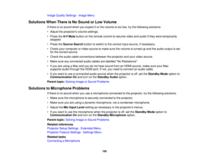 Page 195

Image
Quality Settings -Image Menu
 Solutions
WhenThere isNo Sound orLow Volume
 If
there isno sound whenyouexpect itor the volume istoo low, trythe following solutions:
 •
Adjust theprojectors volumesettings.
 •
Press theA/V Mute button onthe remote controltoresume videoandaudio ifthey were temporarily
 stopped.

•
Press theSource Searchbuttontoswitch tothe correct inputsource, ifnecessary.
 •
Check yourcomputer orvideo source tomake surethevolume isturned upand theaudio output isset
 for
the correct...