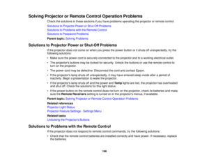 Page 196

Solving
Projector orRemote ControlOperation Problems
 Check
thesolutions inthese sections ifyou have problems operating theprojector orremote control.
 Solutions
toProjector PowerorShut-Off Problems
 Solutions
toProblems withtheRemote Control
 Solutions
toPassword Problems
 Parent
topic:Solving Problems
 Solutions
toProjector PowerorShut-Off Problems
 If
the projector doesnotcome onwhen youpress thepower button oritshuts offunexpectedly, trythe
 following
solutions:
 •
Make surethepower cordissecurely...