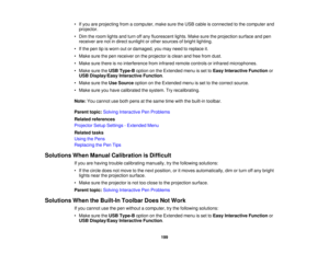 Page 199

•
Ifyou areprojecting fromacomputer, makesuretheUSB cable isconnected tothe computer and
 projector.

•
Dim theroom lights andturn offany fluorescent lights.Makesuretheprojection surfaceandpen
 receiver
arenotindirect sunlight orother sources ofbright lighting.
 •
Ifthe pen tipisworn outordamaged, youmay need toreplace it.
 •
Make surethepen receiver onthe projector isclean andfree from dust.
 •
Make surethere isno interference frominfrared remotecontrols orinfrared microphones.
 •
Make suretheUSB...