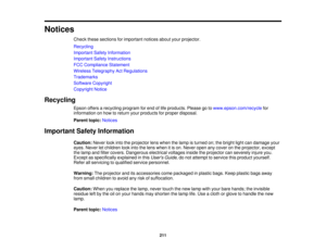 Page 211

Notices

Check
thesesections forimportant noticesaboutyourprojector.
 Recycling

Important
SafetyInformation
 Important
SafetyInstructions
 FCC
Compliance Statement
 Wireless
Telegraphy ActRegulations
 Trademarks

Software
Copyright
 Copyright
Notice
 Recycling

Epson
offersarecycling programforend oflife products. Pleasegotowww.epson.com/recycle for
 information
onhow toreturn yourproducts forproper disposal.
 Parent
topic:Notices
 Important
SafetyInformation
 Caution:
Neverlookintotheprojector...