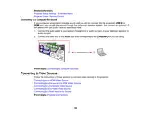 Page 39

Related
references
 Projector
SetupSettings -Extended Menu
 Projector
Parts-Remote Control
 Connecting
toaComputer forSound
 If
your computer presentation includessoundandyoudidnot connect itto the projectors USB-Bor
 HDMI
port,youcanstillplay sound through theprojectors speakersystem.Justconnect anoptional 3.5
 mm
stereo mini-jack audiocableasdescribed here.
 1.
Connect theaudio cabletoyour laptops headphone oraudio-out jack,oryour desktops speakeror
 audio-out
port.
 2.
Connect theother endtothe...