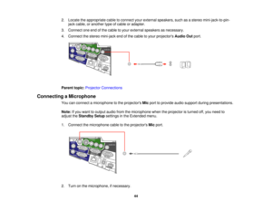Page 44

2.
Locate theappropriate cabletoconnect yourexternal speakers, suchasastereo mini-jack-to-pin-
 jack
cable, oranother typeofcable oradapter.
 3.
Connect oneendofthe cable toyour external speakers asnecessary.
 4.
Connect thestereo mini-jack endofthe cable toyour projectors AudioOutport.
 Parent
topic:Projector Connections
 Connecting
aMicrophone
 You
canconnect amicrophone tothe projectors Micport toprovide audiosupport duringpresentations.
 Note:
Ifyou want tooutput audiofromthemicrophone...