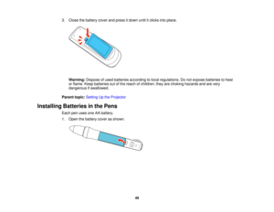 Page 49

3.
Close thebattery coverandpress itdown untilitclicks intoplace.
 Warning:
Disposeofused batteries according tolocal regulations. Donot expose batteries toheat
 or
flame. Keepbatteries outofthe reach ofchildren; theyarechoking hazards andarevery
 dangerous
ifswallowed.
 Parent
topic:Setting Upthe Projector
 Installing
Batteriesinthe Pens
 Each
penuses oneAAbattery.
 1.
Open thebattery coverasshown.
 49   