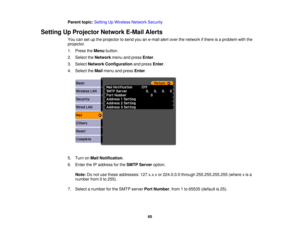 Page 65

Parent
topic:Setting UpWireless NetworkSecurity
 Setting
UpProjector NetworkE-MailAlerts
 You
cansetupthe projector tosend youane-mail alertover thenetwork ifthere isaproblem withthe
 projector.

1.
Press theMenu button.
 2.
Select theNetwork menuandpress Enter.
 3.
Select Network Configuration andpress Enter.
 4.
Select theMail menu andpress Enter.
 5.
Turn onMail Notification .
 6.
Enter theIPaddress forthe SMTP Server option.
 Note:
Donot use these addresses: 127.x.x.xor224.0.0.0...