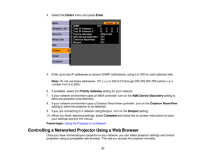 Page 67

4.
Select theOthers menuandpress Enter.
 5.
Enter uptotwo IPaddresses toreceive SNMPnotifications, using0to 255 foreach address field.
 Note:
Donot use these addresses: 127.x.x.xor224.0.0.0 through255.255.255.255 (wherexis a
 number
from0to 255).
 6.
Ifavailable, selectthePriority Gateway settingforyour network.
 7.
Ifyour network environment usesanAMX controller, turnonthe AMX Device Discovery settingto
 allow
theprojector tobe detected.
 8.
Ifyour network environment usesaCrestron RoomView...