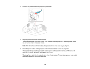 Page 73

1.
Connect thepower cordtothe projectors powerinlet.
 2.
Plug thepower cordintoanelectrical outlet.
 The
projectors powerlightturns orange. Thisindicates thattheprojector isreceiving power,butis
 not
yetturned on(itisin standby mode).
 Note:
WithDirect Power Onturned on,theprojector turnsonassoon asyou plug itin.
 3.
Press thepower button onthe projector orthe remote controltoturn onthe projector.
 The
projector beepsandthepower lightflashes greenasthe projector warmsup.After about 30
 seconds,...