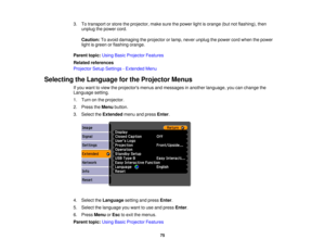 Page 75

3.
Totransport orstore theprojector, makesurethepower lightisorange (butnotflashing), then
 unplug
thepower cord.
 Caution:
Toavoid damaging theprojector orlamp, never unplug thepower cordwhen thepower
 light
isgreen orflashing orange.
 Parent
topic:UsingBasicProjector Features
 Related
references
 Projector
SetupSettings -Extended Menu
 Selecting
theLanguage forthe Projector Menus
 If
you want toview theprojectors menusandmessages inanother language, youcanchange the
 Language
setting.
 1.
Turn onthe...