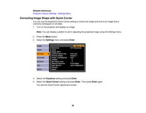 Page 80

Related
references
 Projector
FeatureSettings -Settings Menu
 Correcting
ImageShape withQuick Corner
 You
canusetheprojectors QuickCorner settingtocorrect theshape andsize ofan image thatis
 unevenly
rectangular onallsides.
 1.
Turn onthe projector anddisplay animage.
 Note:
Youcandisplay apattern toaid inadjusting theprojected imageusingtheSettings menu.
 2.
Press theMenu button.
 3.
Select theSettings menuandpress Enter.
 4.
Select theKeystone settingandpress Enter.
 5.
Select theQuick Corner...