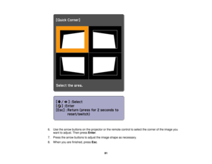 Page 81

6.
Use thearrow buttons onthe projector orthe remote controltoselect thecorner ofthe image you
 want
toadjust. Thenpress Enter.
 7.
Press thearrow buttons toadjust theimage shape asnecessary.
 8.
When youarefinished, pressEsc.
 81 