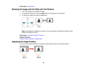 Page 82

Parent
topic:Image Shape
 Resizing
theImage withtheWide andTele Buttons
 1.
Turn onthe projector anddisplay animage.
 2.
Toenlarge theimage size,press theWide button onthe projectors controlpanel.
 3.
Toreduce theimage size,press theTele button.
 Note:
Ifthe projector isinstalled outofreach, youcanalso adjust theimage sizeusing theZoom
 setting
inthe projector menus.
 Parent
topic:UsingBasicProjector Features
 Related
references
 Projector
FeatureSettings -Settings Menu
 Adjusting
theImage Position...