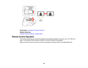 Page 84

Parent
topic:UsingBasicProjector Features
 Related
references
 Projector
FeatureSettings -Settings Menu
 Remote
ControlOperation
 The
remote controlletsyou control theprojector fromalmost anywhere inthe room, upto19.7 feet(6m)
 away.
Youcanpoint itat the screen orboard, orthe front orback ofthe projector.
 Make
surethatyouaimtheremote controlatthe projectors receiverswithintheangles listedhere.
 84  