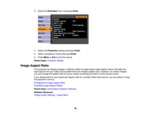 Page 90

3.
Select theExtended menuandpress Enter.
 4.
Select theProjection settingandpress Enter.
 5.
Select aprojection modeandpress Enter.
 6.
Press Menu orEsc toexit themenus.
 Parent
topic:Projection Modes
 Image
Aspect Ratio
 The
projector candisplay images indifferent width-to-height ratioscalled aspect ratios.Normally the
 input
signal fromyourvideo source determines theimages aspectratio.However, forcertain images
 you
canchange theaspect ratiotofityour screen bypressing abutton onthe remote control....