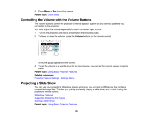 Page 95

5.
Press Menu orEsc toexit themenus.
 Parent
topic:ColorMode
 Controlling
theVolume withtheVolume Buttons
 The
volume buttons controltheprojector ’s internal speaker systemorany external speakers you
 connected
tothe projector.
 You
must adjust thevolume separately foreach connected inputsource.
 1.
Turn onthe projector andstart apresentation thatincludes audio.
 2.
Tolower orraise thevolume, presstheVolume buttonsonthe remote control.
 A
volume gaugeappears onthe screen.
 3.
Toset the volume...