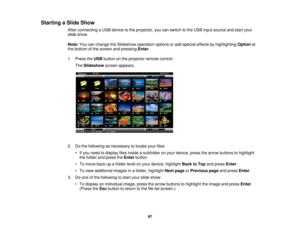 Page 97

Starting
aSlide Show
 After
connecting aUSB device tothe projector, youcanswitch tothe USB input source andstart your
 slide
show.
 Note:
Youcanchange theSlideshow operationoptionsoradd special effectsbyhighlighting Optionat
 the
bottom ofthe screen andpressing Enter.
 1.
Press theUSB button onthe projector remotecontrol.
 The
Slideshow screenappears.
 2.
Dothe following asnecessary tolocate yourfiles:
 •
Ifyou need todisplay filesinside asubfolder onyour device, pressthearrow buttons tohighlight
 the...