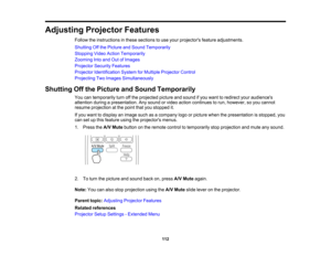 Page 112

Adjusting
ProjectorFeatures
 Follow
theinstructions inthese sections touse your projectors featureadjustments.
 Shutting
Offthe Picture andSound Temporarily
 Stopping
VideoAction Temporarily
 Zooming
Intoand OutofImages
 Projector
SecurityFeatures
 Projector
Identification SystemforMultiple Projector Control
 Projecting
TwoImages Simultaneously
 Shutting
Offthe Picture andSound Temporarily
 You
cantemporarily turnoffthe projected pictureandsound ifyou want toredirect youraudiences
 attention...