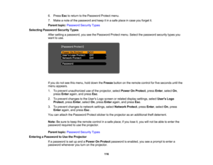 Page 116

6.
Press Esctoreturn tothe Password Protectmenu.
 7.
Make anote ofthe password andkeep itin asafe place incase youforget it.
 Parent
topic:Password SecurityTypes
 Selecting
Password SecurityTypes
 After
setting apassword, youseethePassword Protectmenu.Selectthepassword securitytypesyou
 want
touse.
 If
you donot see thismenu, holddown theFreeze buttononthe remote controlforfive seconds untilthe
 menu
appears.
 1.
Toprevent unauthorized useofthe projector, selectPower OnProtect ,press Enter,select On,...