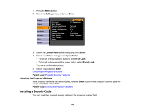Page 120

1.
Press theMenu button.
 2.
Select theSettings menuandpress Enter.
 3.
Select theControl PanelLocksetting andpress Enter.
 4.
Select oneofthese locktypes andpress Enter:
 •
To lock allofthe projectors buttons,selectFullLock .
 •
To lock allbuttons exceptthepower button, selectPartial Lock.
 You
seeaconfirmation prompt.
 5.
Select Yesandpress Enter.
 Unlocking
theProjector s Buttons
 Parent
topic:Projector SecurityFeatures
 Unlocking
theProjector s Buttons
 If
the projectors buttonshavebeen locked,...