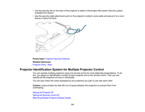 Page 121

•
Use thesecurity slotonthe back ofthe projector toattach aKensington MicrosaverSecuritysystem,
 available
fromEpson.
 •
Use thesecurity cableattachment pointonthe projector toattach awire cable andsecure itto aroom
 fixture
orheavy furniture.
 Parent
topic:Projector SecurityFeatures
 Related
references
 Projector
Parts-Rear
 Projector
Identification SystemforMultiple Projector Control
 You
canoperate multiple projectors usingoneremote controlformore elaborate presentations. Todo
 this,
youassign...