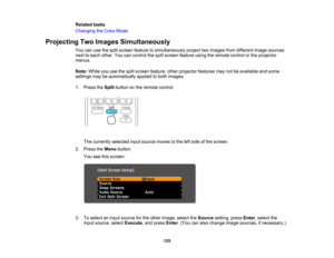 Page 125

Related
tasks
 Changing
theColor Mode
 Projecting
TwoImages Simultaneously
 You
canusethesplit screen feature tosimultaneously projecttwoimages fromdifferent imagesources
 next
toeach other. Youcancontrol thesplit screen feature usingtheremote controlorthe projector
 menus.

Note:
Whileyouusethesplit screen feature, otherprojector featuresmaynotbeavailable andsome
 settings
maybeautomatically appliedtoboth images.
 1.
Press theSplit button onthe remote control.
 The
currently selectedinputsource...