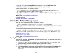 Page 161

•
With MacOSX,select theUSB Display iconinthe Dock orfrom theApplications folder.
 •
With Windows MediaCenter, reducethescreen sizefrom fullscreen mode.
 •
With Windows DirectX,turnoffDirectX functions.
 •
Ifthe mouse cursorflickers, selectMakethemovement ofthe mouse pointer smooth inthe
 EPSON
USBDisplay Settings program onyour computer.
 •
Turn offthe Transfer layeredwindow settinginthe EPSON USBDisplay Settings program onyour
 computer.

Parent
topic:Solving ImageorSound Problems
 Related...