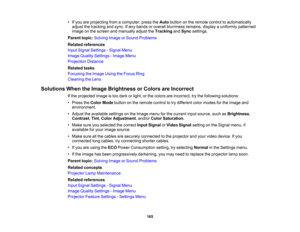 Page 165

•
Ifyou areprojecting fromacomputer, presstheAuto button onthe remote controltoautomatically
 adjust
thetracking andsync. Ifany bands oroverall blurriness remains,displayauniformly patterned
 image
onthe screen andmanually adjusttheTracking andSync settings.
 Parent
topic:Solving ImageorSound Problems
 Related
references
 Input
Signal Settings -Signal Menu
 Image
Quality Settings -Image Menu
 Projection
Distance
 Related
tasks
 Focusing
theImage UsingtheFocus Ring
 Cleaning
theLens
 Solutions...