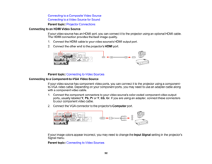 Page 32

Connecting
toaComposite VideoSource
 Connecting
toaVideo Source forSound
 Parent
topic:Projector Connections
 Connecting
toan HDMI Video Source
 If
your video source hasanHDMI port,youcanconnect itto the projector usinganoptional HDMIcable.
 The
HDMI connection providesthebest image quality.
 1.
Connect theHDMI cabletoyour video sources HDMIoutput port.
 2.
Connect theother endtothe projectors HDMIport.
 Parent
topic:Connecting toVideo Sources
 Connecting
toaComponent-to-VGA VideoSource
 If
your video...