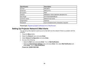 Page 64

Specification
 Description

Format
 PKCS#12

Extension
 PKCS,
P12
 Encryption
 RSA

Hashes
 MD5/SHA-1/SHA-256/SHA-384/SHA-512

Key
length
 512/1024/2048/4096
bit
 Common
name
 Network
hostname
 Organization
 Optional

Password
 Up
to32 alphanumeric characters;required
 Parent
topic:Registering DigitalCertificates fromaWeb Browser
 Setting
UpProjector NetworkE-MailAlerts
 You
cansetupthe projector tosend youane-mail alertover thenetwork ifthere isaproblem withthe
 projector.

1.
Press theMenu button....