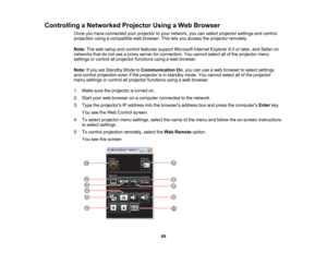 Page 69

Controlling
aNetworked ProjectorUsingaWeb Browser
 Once
youhave connected yourprojector toyour network, youcanselect projector settingsandcontrol
 projection
usingacompatible webbrowser. Thisletsyou access theprojector remotely.
 Note:
Theweb setup andcontrol features supportMicrosoft InternetExplorer 6.0orlater, andSafari on
 networks
thatdonot use aproxy server forconnection. Youcannot selectallofthe projector menu
 settings
orcontrol allprojector functions usingaweb browser.
 Note:
Ifyou setStandby...