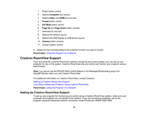 Page 70

1
 Power
buttoncontrol
 2
 Selects
Computer portsource
 3
 Selects
VideoandHDMI portsources
 4
 Freeze
buttoncontrol
 5
 A/V
Mute button control
 6
 Page
Upand Page Down button controls
 7
 Searches
forsources
 8
 Selects
thenetwork source
 9
 Selects
theUSB Display orUSB device source
 10
 Volume
buttoncontrols
 11
 Closed
Caption control
 6.
Select theicon corresponding tothe projector functionyouwant tocontrol.
 Parent
topic:UsingtheProjector onaNetwork
 Crestron
RoomView Support
 If
you areusing...