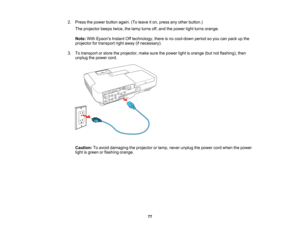 Page 77

2.
Press thepower button again.(Toleave iton, press anyother button.)
 The
projector beepstwice,thelamp turns off,and thepower lightturns orange.
 Note:
WithEpsons InstantOfftechnology, thereisno cool-down periodsoyou canpack upthe
 projector
fortransport rightaway (ifnecessary).
 3.
Totransport orstore theprojector, makesurethepower lightisorange (butnotflashing), then
 unplug
thepower cord.
 Caution:
Toavoid damaging theprojector orlamp, never unplug thepower cordwhen thepower
 light
isgreen...