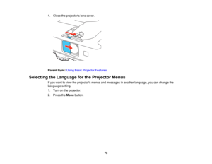 Page 78

4.
Close theprojectors lenscover.
 Parent
topic:UsingBasicProjector Features
 Selecting
theLanguage forthe Projector Menus
 If
you want toview theprojectors menusandmessages inanother language, youcanchange the
 Language
setting.
 1.
Turn onthe projector.
 2.
Press theMenu button.
 78  