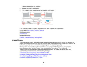 Page 80

The
footextends fromtheprojector.
 3.
Release thelever tolock thefoot.
 4.
Ifthe image istilted, rotate therear feettoadjust theirheight.
 If
the projected imageisunevenly rectangular, youneed toadjust theimage shape.
 Parent
topic:UsingBasicProjector Features
 Related
concepts
 Image
Shape
 Related
references
 Projector
FeatureSettings -Settings Menu
 Image
Shape
 You
canproject anevenly rectangular imagebyplacing theprojector directlyinfront ofthe center ofthe
 screen
andkeeping itlevel. Ifyou place...