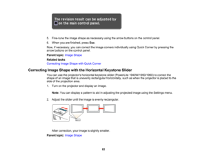 Page 82

5.
Fine-tune theimage shape asnecessary usingthearrow buttons onthe control panel.
 6.
When youarefinished, pressEsc.
 Now,
ifnecessary, youcancorrect theimage corners individually usingQuick Corner bypressing the
 arrow
buttons onthe control panel.
 Parent
topic:Image Shape
 Related
tasks
 Correcting
ImageShape withQuick Corner
 Correcting
ImageShape withtheHorizontal KeystoneSlider
 You
canusetheprojectors horizontalkeystoneslider(PowerLite 1940W/1950/1960) tocorrect the
 shape
ofan image...