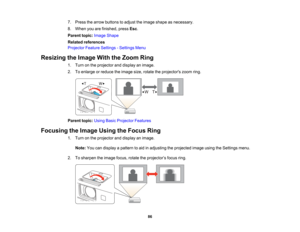 Page 86

7.
Press thearrow buttons toadjust theimage shape asnecessary.
 8.
When youarefinished, pressEsc.
 Parent
topic:Image Shape
 Related
references
 Projector
FeatureSettings -Settings Menu
 Resizing
theImage WiththeZoom Ring
 1.
Turn onthe projector anddisplay animage.
 2.
Toenlarge orreduce theimage size,rotate theprojectors zoomring.
 Parent
topic:UsingBasicProjector Features
 Focusing
theImage UsingtheFocus Ring
 1.
Turn onthe projector anddisplay animage.
 Note:
Youcandisplay apattern toaid...