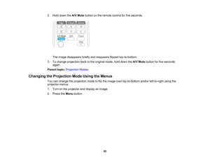 Page 92

2.
Hold down theA/V Mute button onthe remote controlforfive seconds.
 The
image disappears brieflyandreappears flippedtop-to-bottom.
 3.
Tochange projection backtothe original mode,holddown theA/V Mute button forfive seconds
 again.

Parent
topic:Projection Modes
 Changing
theProjection ModeUsing theMenus
 You
canchange theprojection modetoflip the image overtop-to-bottom and/orleft-to-right usingthe
 projector
menus.
 1.
Turn onthe projector anddisplay animage.
 2.
Press theMenu button.
 92  