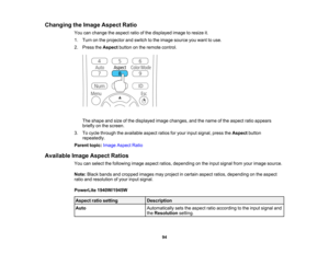 Page 94

Changing
theImage Aspect Ratio
 You
canchange theaspect ratioofthe displayed imagetoresize it.
 1.
Turn onthe projector andswitch tothe image source youwant touse.
 2.
Press theAspect buttononthe remote control.
 The
shape andsize ofthe displayed imagechanges, andthename ofthe aspect ratioappears
 briefly
onthe screen.
 3.
Tocycle through theavailable aspectratiosforyour input signal, presstheAspect button
 repeatedly.

Parent
topic:Image Aspect Ratio
 Available
ImageAspect Ratios
 You
canselect...